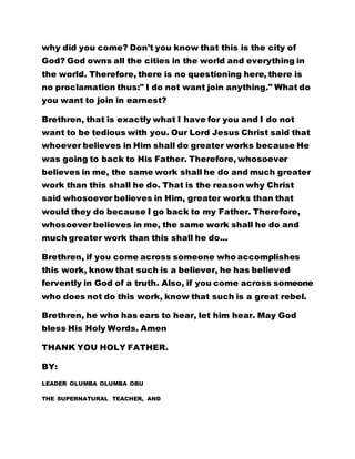 why did you come? Don't you know that this is the city of
God? God owns all the cities in the world and everything in
the world. Therefore, there is no questioning here, there is
no proclamation thus:" I do not want join anything." What do
you want to join in earnest?
Brethren, that is exactly what I have for you and I do not
want to be tedious with you. Our Lord Jesus Christ said that
whoever believes in Him shall do greater works because He
was going to back to His Father. Therefore, whosoever
believes in me, the same work shall he do and much greater
work than this shall he do. That is the reason why Christ
said whosoever believes in Him, greater works than that
would they do because I go back to my Father. Therefore,
whosoever believes in me, the same work shall he do and
much greater work than this shall he do...
Brethren, if you come across someone who accomplishes
this work, know that such is a believer, he has believed
fervently in God of a truth. Also, if you come across someone
who does not do this work, know that such is a great rebel.
Brethren, he who has ears to hear, let him hear. May God
bless His Holy Words. Amen
THANK YOU HOLY FATHER.
BY:
LEADER OLUMBA OLUMBA OBU
THE SUPERNATURAL TEACHER, AND
 