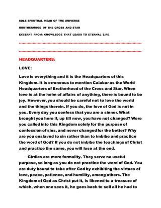 SOLE SPIRITUAL HEAD OF THE UNIVERSE
BROTHERHOOD OF THE CROSS AND STAR
EXCERPT FROM: KNOWLEDGE THAT LEADS TO ETERNAL LIFE
………………………………………………………………………………………
………………………………………………………………………………………
HEADQUARTERS:
LOVE:
Love is everything and it is the Headquarters of this
Kingdom. It is erroneous to mention Calabar as the World
Headquarters of Brotherhood of the Cross and Star. When
love is at the helm of affairs of anything, there is bound to be
joy. However, you should be careful not to love the world
and the things therein. If you do, the love of God is not in
you. Every day you confess that you are a sinner. What
brought you here if, up till now, you have not changed? Were
you called into this Kingdom solely for the purpose of
confession of sins, and never changed for the better? Why
are you enslaved to sin rather than to imbibe and practice
the word of God? If you do not imbibe the teachings of Christ
and practice the same, you will lose at the end.
Girdles are mere formality. They serve no useful
purpose, so long as you do not practice the word of God. You
are duty bound to take after God by exhibiting the virtues of
love, peace, patience, and humility, among others. The
Kingdom of God as Christ put it, is likened to a treasure of
which, when one sees it, he goes back to sell all he had to
 