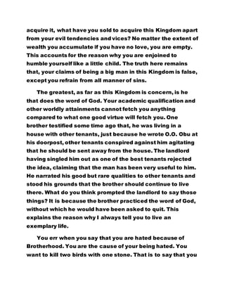 acquire it, what have you sold to acquire this Kingdom apart
from your evil tendencies and vices? No matter the extent of
wealth you accumulate if you have no love, you are empty.
This accounts for the reason why you are enjoined to
humble yourself like a little child. The truth here remains
that, your claims of being a big man in this Kingdom is false,
except you refrain from all manner of sins.
The greatest, as far as this Kingdom is concern, is he
that does the word of God. Your academic qualification and
other worldly attainments cannot fetch you anything
compared to what one good virtue will fetch you. One
brother testified some time ago that, he was living in a
house with other tenants, just because he wrote O.O. Obu at
his doorpost, other tenants conspired against him agitating
that he should be sent away from the house. The landlord
having singled him out as one of the best tenants rejected
the idea, claiming that the man has been very useful to him.
He narrated his good but rare qualities to other tenants and
stood his grounds that the brother should continue to live
there. What do you think prompted the landlord to say those
things? It is because the brother practiced the word of God,
without which he would have been asked to quit. This
explains the reason why I always tell you to live an
exemplary life.
You err when you say that you are hated because of
Brotherhood. You are the cause of your being hated. You
want to kill two birds with one stone. That is to say that you
 