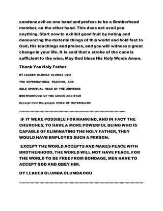 condone evil on one hand and profess to be a Brotherhood
member, on the other hand. This does not avail you
anything. Start now to exhibit good fruit by hating and
denouncing the material things of this world and hold fast to
God, His teachings and praises, and you will witness a great
change in your life. It is said that a stroke of the cane is
sufficient to the wise. May God bless His Holy Words Amen.
Thank You Holy Father
BY LEADER OLUMBA OLUMBA OBU
THE SUPERNATURAL TEACHER, AND
SOLE SPIRITUAL HEAD OF THE UNIVERSE
BROTHERHOOD OF THE CROSS AND STAR
Excerpt from the gospel: EVILS OF MATERIALISM
………………………………………………………………………….
IF IT WERE POSSIBLE FOR MANKIND, AND IN FACT THE
CHURCHES, TO HAVE A MORE POWERFUL BEING WHO IS
CAPABLE OF ELIMINATING THE HOLY FATHER, THEY
WOULD HAVE EMPLOYED SUCH A PERSON.
EXCEPT THE WORLD ACCEPTS AND MAKES PEACE WITH
BROTHERHOOD, THE WORLD WILL NOT HAVE PEACE. FOR
THE WORLD TO BE FREE FROM BONDAGE, MEN HAVE TO
ACCEPT GOD AND OBEY HIM.
BY LEADER OLUMBA OLUMBA OBU
………………………………………………………………………………………
 