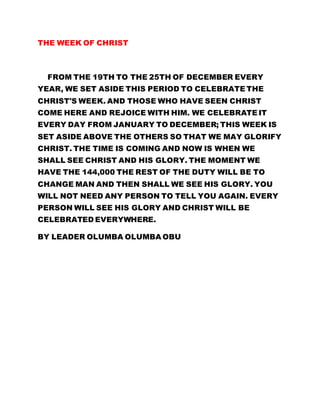 THE WEEK OF CHRIST
FROM THE 19TH TO THE 25TH OF DECEMBER EVERY
YEAR, WE SET ASIDE THIS PERIOD TO CELEBRATE THE
CHRIST'S WEEK. AND THOSE WHO HAVE SEEN CHRIST
COME HERE AND REJOICE WITH HIM. WE CELEBRATE IT
EVERY DAY FROM JANUARY TO DECEMBER; THIS WEEK IS
SET ASIDE ABOVE THE OTHERS SO THAT WE MAY GLORIFY
CHRIST. THE TIME IS COMING AND NOW IS WHEN WE
SHALL SEE CHRIST AND HIS GLORY. THE MOMENT WE
HAVE THE 144,000 THE REST OF THE DUTY WILL BE TO
CHANGE MAN AND THEN SHALL WE SEE HIS GLORY. YOU
WILL NOT NEED ANY PERSON TO TELL YOU AGAIN. EVERY
PERSON WILL SEE HIS GLORY AND CHRIST WILL BE
CELEBRATED EVERYWHERE.
BY LEADER OLUMBA OLUMBA OBU
 