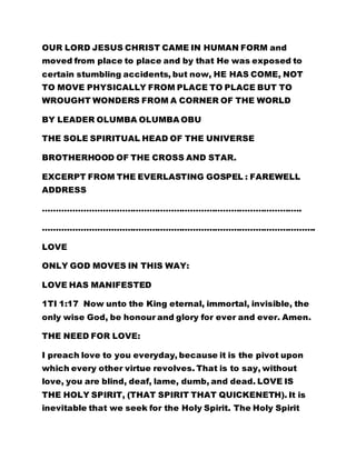 OUR LORD JESUS CHRIST CAME IN HUMAN FORM and
moved from place to place and by that He was exposed to
certain stumbling accidents, but now, HE HAS COME, NOT
TO MOVE PHYSICALLY FROM PLACE TO PLACE BUT TO
WROUGHT WONDERS FROM A CORNER OF THE WORLD
BY LEADER OLUMBA OLUMBA OBU
THE SOLE SPIRITUAL HEAD OF THE UNIVERSE
BROTHERHOOD OF THE CROSS AND STAR.
EXCERPT FROM THE EVERLASTING GOSPEL : FAREWELL
ADDRESS
…………………………………………………………………………………..
……………………………………………………………………………………….
LOVE
ONLY GOD MOVES IN THIS WAY:
LOVE HAS MANIFESTED
1TI 1:17 Now unto the King eternal, immortal, invisible, the
only wise God, be honour and glory for ever and ever. Amen.
THE NEED FOR LOVE:
I preach love to you everyday, because it is the pivot upon
which every other virtue revolves. That is to say, without
love, you are blind, deaf, lame, dumb, and dead. LOVE IS
THE HOLY SPIRIT, (THAT SPIRIT THAT QUICKENETH). It is
inevitable that we seek for the Holy Spirit. The Holy Spirit
 