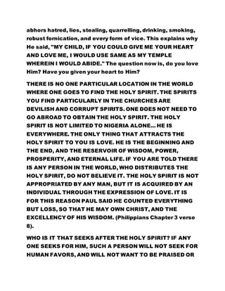 abhors hatred, lies, stealing, quarrelling, drinking, smoking,
robust fornication, and every form of vice. This explains why
He said, "MY CHILD, IF YOU COULD GIVE ME YOUR HEART
AND LOVE ME, I WOULD USE SAME AS MY TEMPLE
WHEREIN I WOULD ABIDE." The question now is, do you love
Him? Have you given your heart to Him?
THERE IS NO ONE PARTICULAR LOCATION IN THE WORLD
WHERE ONE GOES TO FIND THE HOLY SPIRIT. THE SPIRITS
YOU FIND PARTICULARLY IN THE CHURCHES ARE
DEVILISH AND CORRUPT SPIRITS. ONE DOES NOT NEED TO
GO ABROAD TO OBTAIN THE HOLY SPIRIT. THE HOLY
SPIRIT IS NOT LIMITED TO NIGERIA ALONE... HE IS
EVERYWHERE. THE ONLY THING THAT ATTRACTS THE
HOLY SPIRIT TO YOU IS LOVE. HE IS THE BEGINNING AND
THE END, AND THE RESERVOIR OF WISDOM, POWER,
PROSPERITY, AND ETERNAL LIFE. IF YOU ARE TOLD THERE
IS ANY PERSON IN THE WORLD, WHO DISTRIBUTES THE
HOLY SPIRIT, DO NOT BELIEVE IT. THE HOLY SPIRIT IS NOT
APPROPRIATED BY ANY MAN, BUT IT IS ACQUIRED BY AN
INDIVIDUAL THROUGH THE EXPRESSION OF LOVE. IT IS
FOR THIS REASON PAUL SAID HE COUNTED EVERYTHING
BUT LOSS, SO THAT HE MAY OWN CHRIST, AND THE
EXCELLENCY OF HIS WISDOM. (Philippians Chapter 3 verse
8).
WHO IS IT THAT SEEKS AFTER THE HOLY SPIRIT? IF ANY
ONE SEEKS FOR HIM, SUCH A PERSON WILL NOT SEEK FOR
HUMAN FAVORS, AND WILL NOT WANT TO BE PRAISED OR
 