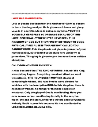 ……………………………………………………………………………………….
LOVE HAS MANIFESTED:
Lots of people question that this OBU never went to school
to learn theology and yet He is given such honor and glory.
Love is in operation, love is doing everything. YOU FIND
YOURSELF HERE FREE TO OPERATE BECAUSE OF THIS
LOVE. SPIRITUALLY THE WHITES HAVE SEEN THIS
KINGDOM OF GOD BUT THEY FIND IT DIFFICULT TO COME
PHYSICALLY BECAUSE IF YOU ARE NOT CALLED YOU
CANNOT COME. This kingdom is not given to you out of your
righteousness, but you find yourselves here unknown to
yourselves. This glory is given to you because it was written
about you.
ONLY GOD MOVES IN THIS WAY:
It was declared that THE KING OF KINGS, not just the King,
was visiting Lagos. Everything remained silent; no word
was uttered. THE HOLY QUEEN MOTHER also kept
something in Ghana. The road blocks were cleared for
vehicles with the inscription OOO. In this kingdom, there is
no man or woman, no hunger or thirst no opposition
whatever. Only the glory of God is manifesting. Have you
ever seen a person manifesting lavishly in the sun, the
moon, the and the stars, under the waters and everywhere?
Nobody. But it is possible because He has manifested in
LEADER OLUMBA OLUMBA OBU.
 