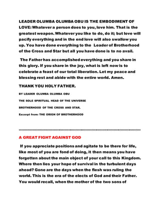 LEADER OLUMBA OLUMBA OBU IS THE EMBODIMENT OF
LOVE: Whatever a person does to you, love him. That is the
greatest weapon. Whatever you like to do, do it; but love will
pacify everything and in the end love will also swallow you
up. You have done everything to the Leader of Brotherhood
of the Cross and Star but all you have done is to no avail.
The Father has accomplished everything and you share in
this glory. If you share in the joy, what is left now is to
celebrate a feast of our total liberation. Let my peace and
blessing rest and abide with the entire world. Amen.
THANK YOU HOLY FATHER.
BY LEADER OLUMBA OLUMBA OBU
THE SOLE SPIRITUAL HEAD OF THE UNIVERSE
BROTHERHOOD OF THE CROSS AND STAR.
Excerpt from: THE ORIGN OF BROTHERHOOD
………………………………………………………………………………………
A GREAT FIGHT AGAINST GOD
If you appreciate positions and agitate to be there for life,
like most of you are fond of doing, it then means you have
forgotten about the main object of your call to this Kingdom.
Where then lies your hope of survival in the turbulent days
ahead? Gone are the days when the flesh was ruling the
world. This is the era of the elects of God and their Father.
You would recall, when the mother of the two sons of
 