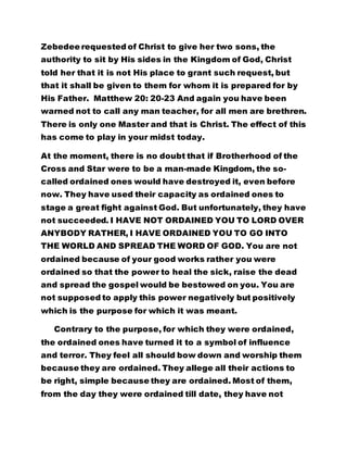 Zebedee requested of Christ to give her two sons, the
authority to sit by His sides in the Kingdom of God, Christ
told her that it is not His place to grant such request, but
that it shall be given to them for whom it is prepared for by
His Father. Matthew 20: 20-23 And again you have been
warned not to call any man teacher, for all men are brethren.
There is only one Master and that is Christ. The effect of this
has come to play in your midst today.
At the moment, there is no doubt that if Brotherhood of the
Cross and Star were to be a man-made Kingdom, the so-
called ordained ones would have destroyed it, even before
now. They have used their capacity as ordained ones to
stage a great fight against God. But unfortunately, they have
not succeeded. I HAVE NOT ORDAINED YOU TO LORD OVER
ANYBODY RATHER, I HAVE ORDAINED YOU TO GO INTO
THE WORLD AND SPREAD THE WORD OF GOD. You are not
ordained because of your good works rather you were
ordained so that the power to heal the sick, raise the dead
and spread the gospel would be bestowed on you. You are
not supposed to apply this power negatively but positively
which is the purpose for which it was meant.
Contrary to the purpose, for which they were ordained,
the ordained ones have turned it to a symbol of influence
and terror. They feel all should bow down and worship them
because they are ordained. They allege all their actions to
be right, simple because they are ordained. Most of them,
from the day they were ordained till date, they have not
 