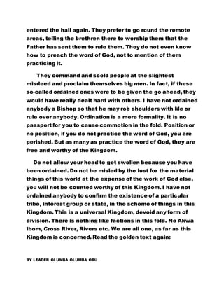 entered the hall again. They prefer to go round the remote
areas, telling the brethren there to worship them that the
Father has sent them to rule them. They do not even know
how to preach the word of God, not to mention of them
practicing it.
They command and scold people at the slightest
misdeed and proclaim themselves big men. In fact, if these
so-called ordained ones were to be given the go ahead, they
would have really dealt hard with others. I have not ordained
anybody a Bishop so that he may rob shoulders with Me or
rule over anybody. Ordination is a mere formality. It is no
passport for you to cause commotion in the fold. Position or
no position, if you do not practice the word of God, you are
perished. But as many as practice the word of God, they are
free and worthy of the Kingdom.
Do not allow your head to get swollen because you have
been ordained. Do not be misled by the lust for the material
things of this world at the expense of the work of God else,
you will not be counted worthy of this Kingdom. I have not
ordained anybody to confirm the existence of a particular
tribe, interest group or state, in the scheme of things in this
Kingdom. This is a universal Kingdom, devoid any form of
division. There is nothing like factions in this fold. No Akwa
Ibom, Cross River, Rivers etc. We are all one, as far as this
Kingdom is concerned. Read the golden text again:
BY LEADER OLUMBA OLUMBA OBU
 