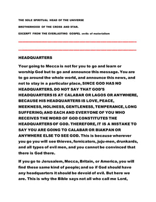 THE SOLE SPIRITUAL HEAD OF THE UNIVERSE
BROTHERHOOD OF THE CROSS AND STAR.
EXCERPT FROM THE EVERLASTING GOSPEL :evils of materialism
....................................................................................................
….................................................................................................
HEADQUARTERS
Your going to Mecca is not for you to go and learn or
worship God but to go and announce this message. You are
to go around the whole world, and announce this news, and
not to stay in a particular place, SINCE GOD HAS NO
HEADQUARTERS. DO NOT SAY THAT GOD’S
HEADQUARTERS IS AT CALABAR OR LAGOS OR ANYWHERE,
BECAUSE HIS HEADQUARTERS IS LOVE, PEACE,
MEEKNESS, HOLINESS, GENTLENESS, TEMPERANCE, LONG
SUFFERING; AND EACH AND EVERYONE OF YOU WHO
RECEIVES THE WORD OF GOD CONSTITUTES THE
HEADQUARTERS OF GOD. THEREFORE, IT IS A MISTAKE TO
SAY YOU ARE GOING TO CALABAR OR BIAKPAN OR
ANYWHERE ELSE TO SEE GOD. This is because wherever
you go you will see thieves, fornicators, juju-men, drunkards,
and all types of evil men, and you cannot be convinced that
there is God there.
If you go to Jerusalem, Mecca, Britain, or America, you will
find these same kind of people; and so if God should have
any headquarters it should be devoid of evil. But here we
are. This is why the Bible says not all who call me Lord,
 