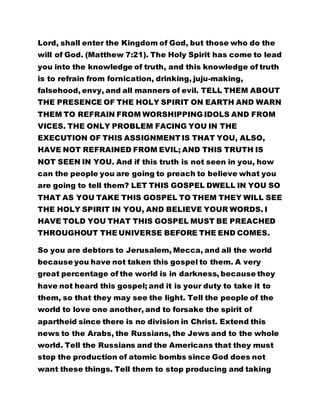 Lord, shall enter the Kingdom of God, but those who do the
will of God. (Matthew 7:21). The Holy Spirit has come to lead
you into the knowledge of truth, and this knowledge of truth
is to refrain from fornication, drinking, juju-making,
falsehood, envy, and all manners of evil. TELL THEM ABOUT
THE PRESENCE OF THE HOLY SPIRIT ON EARTH AND WARN
THEM TO REFRAIN FROM WORSHIPPING IDOLS AND FROM
VICES. THE ONLY PROBLEM FACING YOU IN THE
EXECUTION OF THIS ASSIGNMENT IS THAT YOU, ALSO,
HAVE NOT REFRAINED FROM EVIL; AND THIS TRUTH IS
NOT SEEN IN YOU. And if this truth is not seen in you, how
can the people you are going to preach to believe what you
are going to tell them? LET THIS GOSPEL DWELL IN YOU SO
THAT AS YOU TAKE THIS GOSPEL TO THEM THEY WILL SEE
THE HOLY SPIRIT IN YOU, AND BELIEVE YOUR WORDS. I
HAVE TOLD YOU THAT THIS GOSPEL MUST BE PREACHED
THROUGHOUT THE UNIVERSE BEFORE THE END COMES.
So you are debtors to Jerusalem, Mecca, and all the world
because you have not taken this gospel to them. A very
great percentage of the world is in darkness, because they
have not heard this gospel; and it is your duty to take it to
them, so that they may see the light. Tell the people of the
world to love one another, and to forsake the spirit of
apartheid since there is no division in Christ. Extend this
news to the Arabs, the Russians, the Jews and to the whole
world. Tell the Russians and the Americans that they must
stop the production of atomic bombs since God does not
want these things. Tell them to stop producing and taking
 
