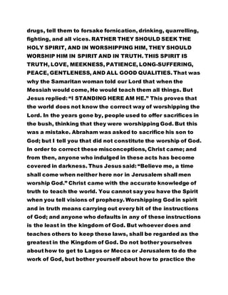 drugs, tell them to forsake fornication, drinking, quarrelling,
fighting, and all vices. RATHER THEY SHOULD SEEK THE
HOLY SPIRIT, AND IN WORSHIPPING HIM, THEY SHOULD
WORSHIP HIM IN SPIRIT AND IN TRUTH. THIS SPIRIT IS
TRUTH, LOVE, MEEKNESS, PATIENCE, LONG-SUFFERING,
PEACE, GENTLENESS, AND ALL GOOD QUALITIES. That was
why the Samaritan woman told our Lord that when the
Messiah would come, He would teach them all things. But
Jesus replied: “I STANDING HERE AM HE.” This proves that
the world does not know the correct way of worshipping the
Lord. In the years gone by, people used to offer sacrifices in
the bush, thinking that they were worshipping God. But this
was a mistake. Abraham was asked to sacrifice his son to
God; but I tell you that did not constitute the worship of God.
In order to correct these misconceptions, Christ came; and
from then, anyone who indulged in these acts has become
covered in darkness. Thus Jesus said: “Believe me, a time
shall come when neither here nor in Jerusalem shall men
worship God.” Christ came with the accurate knowledge of
truth to teach the world. You cannot say you have the Spirit
when you tell visions of prophesy. Worshipping God in spirit
and in truth means carrying out every bit of the instructions
of God; and anyone who defaults in any of these instructions
is the least in the kingdom of God. But whoever does and
teaches others to keep these laws, shall be regarded as the
greatest in the Kingdom of God. Do not bother yourselves
about how to get to Lagos or Mecca or Jerusalem to do the
work of God, but bother yourself about how to practice the
 