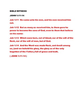 BIBLE WITNESS
JOHN 1:11-14
Joh 1:11 He came unto his own, and his own received him
not.
Joh 1:12 But as many as received him, to them gave he
power to become the sons of God, even to them that believe
on his name:
Joh 1:13 Which were born, not of blood, nor of the will of the
flesh, nor of the will of man, but of God.
Joh 1:14 And the Word was made flesh, and dwelt among
us, (and we beheld his glory, the glory as of the only
begotten of the Father,) full of grace and truth.
( JOHN 1:11-14 )
 