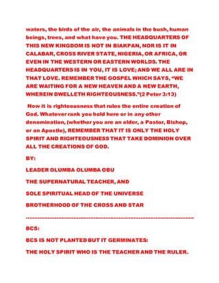 waters, the birds of the air, the animals in the bush, human
beings, trees, and what have you. THE HEADQUARTERS OF
THIS NEW KINGDOM IS NOT IN BIAKPAN, NOR IS IT IN
CALABAR, CROSS RIVER STATE, NIGERIA, OR AFRICA, OR
EVEN IN THE WESTERN OR EASTERN WORLDS. THE
HEADQUARTERS IS IN YOU, IT IS LOVE; AND WE ALL ARE IN
THAT LOVE. REMEMBER THE GOSPEL WHICH SAYS, “WE
ARE WAITING FOR A NEW HEAVEN AND A NEW EARTH,
WHEREIN DWELLETH RIGHTEOUSNESS.”(2 Peter 3:13)
Now it is righteousness that rules the entire creation of
God. Whatever rank you hold here or in any other
denomination, (whether you are an elder, a Pastor, Bishop,
or an Apostle), REMEMBER THAT IT IS ONLY THE HOLY
SPIRIT AND RIGHTEOUSNESS THAT TAKE DOMINION OVER
ALL THE CREATIONS OF GOD.
BY:
LEADER OLUMBA OLUMBA OBU
THE SUPERNATURAL TEACHER, AND
SOLE SPIRITUAL HEAD OF THE UNIVERSE
BROTHERHOOD OF THE CROSS AND STAR
……………………………………………………………………………………….
BCS:
BCS IS NOT PLANTED BUT IT GERMINATES:
THE HOLY SPIRIT WHO IS THE TEACHER AND THE RULER.
 