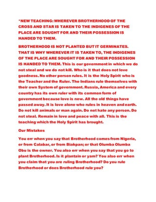 *NEW TEACHING: WHEREVER BROTHERHOOD OF THE
CROSS AND STAR IS TAKEN TO THE INDIGENES OF THE
PLACE ARE SOUGHT FOR AND THEIR POSSESSION IS
HANDED TO THEM.
BROTHERHOOD IS NOT PLANTED BUT IT GERMINATES.
THAT IS WHY WHEREVER IT IS TAKEN TO, THE INDIGENES
OF THE PLACE ARE SOUGHT FOR AND THEIR POSSESSION
IS HANDED TO THEM. This is our government in which we do
not steal and we do not kill. Who is it that does not love
goodness. No other person rules. It is the Holy Spirit who is
the Teacher and the Ruler. The Indians rule themselves with
their own System of government. Russia, America and every
country has its own ruler with its common form of
government because love is new. All the old things have
passed away. It is love alone who rules in heaven and earth.
Do not kill animals or man again. Do not hate any person. Do
not steal. Remain in love and peace with all. This is the
teaching which the Holy Spirit has brought.
Our Mistakes
You err when you say that Brotherhood comes from Nigeria,
or from Calabar, or from Biakpan; or that Olumba Olumba
Obu is the owner. You also err when you say that you go to
plant Brotherhood. Is it plantain or yam? You also err when
you claim that you are ruling Brotherhood? Do you rule
Brotherhood or does Brotherhood rule you?
 