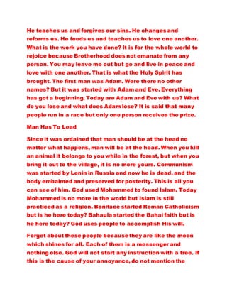 He teaches us and forgives our sins. He changes and
reforms us. He feeds us and teaches us to love one another.
What is the work you have done? It is for the whole world to
rejoice because Brotherhood does not emanate from any
person. You may leave me out but go and live in peace and
love with one another. That is what the Holy Spirit has
brought. The first man was Adam. Were there no other
names? But it was started with Adam and Eve. Everything
has got a beginning. Today are Adam and Eve with us? What
do you lose and what does Adam lose? It is said that many
people run in a race but only one person receives the prize.
Man Has To Lead
Since it was ordained that man should be at the head no
matter what happens, man will be at the head. When you kill
an animal it belongs to you while in the forest, but when you
bring it out to the village, it is no more yours. Communism
was started by Lenin in Russia and now he is dead, and the
body embalmed and preserved for posterity. This is all you
can see of him. God used Mohammed to found Islam. Today
Mohammed is no more in the world but Islam is still
practiced as a religion. Boniface started Roman Catholicism
but is he here today? Bahaula started the Bahai faith but is
he here today? God uses people to accomplish His will.
Forget about these people because they are like the moon
which shines for all. Each of them is a messenger and
nothing else. God will not start any instruction with a tree. If
this is the cause of your annoyance, do not mention the
 