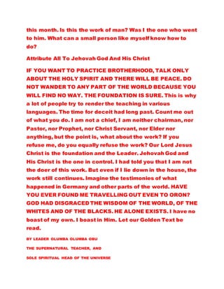 this month. Is this the work of man? Was I the one who went
to him. What can a small person like myself know how to
do?
Attribute All To Jehovah God And His Christ
IF YOU WANT TO PRACTICE BROTHERHOOD, TALK ONLY
ABOUT THE HOLY SPIRIT AND THERE WILL BE PEACE. DO
NOT WANDER TO ANY PART OF THE WORLD BECAUSE YOU
WILL FIND NO WAY. THE FOUNDATION IS SURE. This is why
a lot of people try to render the teaching in various
languages. The time for deceit had long past. Count me out
of what you do. I am not a chief, I am neither chairman, nor
Pastor, nor Prophet, nor Christ Servant, nor Elder nor
anything, but the point is, what about the work? If you
refuse me, do you equally refuse the work? Our Lord Jesus
Christ is the foundation and the Leader. Jehovah God and
His Christ is the one in control. I had told you that I am not
the doer of this work. But even if I lie down in the house, the
work still continues. Imagine the testimonies of what
happened in Germany and other parts of the world. HAVE
YOU EVER FOUND ME TRAVELLING OUT EVEN TO ORON?
GOD HAD DISGRACED THE WISDOM OF THE WORLD, OF THE
WHITES AND OF THE BLACKS. HE ALONE EXISTS. I have no
boast of my own. I boast in Him. Let our Golden Text be
read.
BY LEADER OLUMBA OLUMBA OBU
THE SUPERNATURAL TEACHER, AND
SOLE SPIRITUAL HEAD OF THE UNIVERSE
 