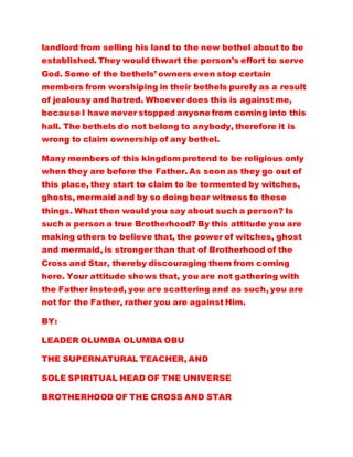 landlord from selling his land to the new bethel about to be
established. They would thwart the person’s effort to serve
God. Some of the bethels’ owners even stop certain
members from worshiping in their bethels purely as a result
of jealousy and hatred. Whoever does this is against me,
because I have never stopped anyone from coming into this
hall. The bethels do not belong to anybody, therefore it is
wrong to claim ownership of any bethel.
Many members of this kingdom pretend to be religious only
when they are before the Father. As soon as they go out of
this place, they start to claim to be tormented by witches,
ghosts, mermaid and by so doing bear witness to these
things. What then would you say about such a person? Is
such a person a true Brotherhood? By this attitude you are
making others to believe that, the power of witches, ghost
and mermaid, is stronger than that of Brotherhood of the
Cross and Star, thereby discouraging them from coming
here. Your attitude shows that, you are not gathering with
the Father instead, you are scattering and as such, you are
not for the Father, rather you are against Him.
BY:
LEADER OLUMBA OLUMBA OBU
THE SUPERNATURAL TEACHER, AND
SOLE SPIRITUAL HEAD OF THE UNIVERSE
BROTHERHOOD OF THE CROSS AND STAR
 