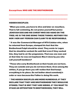 Excerpt from: WHO ARE THE BROTHERHOOD
………………………………………………………………………………………
....................................................................................................
HIDDEN DISCIPLES:
*When you swim, you have to dive and later on resurface.
That is full swimming. Do not praise yourself but praise
JEHOVAH GOD AND HIS CHRIST WHO DID HANG ON THE
TREE. HE IS THE ONE DOING THESE THINGS. NEITHER YOU
NOR I NOR ANY PERSON CAN CLAIM TO BE RESPONSIBLE.
* It was the Commercial Manager of NTA Calabar who, when
he returned from Europe, stamped his feet that the
Brotherhood Pulpit should be aired. They wrote to Lagos
that he should be sacked. He said that even if they sacked
him, they had to air the programme. That was one man and
at that time he was not baptized. Was it done by you who
call yourself members?
*Those who carry Brotherhood on their heads are not here.
They are outside and you do not know them. Even among the
whites, if you go there you will realize that God keeps
everything in its place. Do not bother about somebody's
color or race because the Father is doing His work.
* THE HIDDEN DISCIPLES ARE MORE NUMEROUS. IF THEY
DECLARE THAT THEY ARE BROTHERHOOD THEY WOULD BE
STONED. THAT IS WHY THEY ARE HIDING. IF YOU WANT TO
STAGE AN OPPOSITION TO BROTHERHOOD, THEY WILL
 