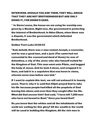 INTERVENE. SHOULD YOU ASK THEM, THEY WILL ARGUE
THAT THEY ARE NOT BROTHERHOOD BUT ARE ONLY
DOING IT, FOR DOING'S SAKE.
* In Sierra Leone, the house we are using for worship was
given by a Moslem. Right now, the government is protecting
the interest of Brotherhood. In Ndon Ebom, when there was
a dispute, it was the government which defended
Brotherhood.
Golden Text: Luke 23:50-53
"And, behold, there was a man named Joseph, a counselor,
and he was a good man, and a just: (The same had not
consented to the counsel and deed of them;) he was of
Arimathea, a city of the Jews: who also himself waited for
the Kingdom of God. This man went unto Pilate, and begged
the body of Jesus. And he took it down, and wrapped it in
linen, and laid it in a sepulchre that was hewn in stone,
wherein never man before was laid."
If I want to explain this text, we will not exhaust it in twenty
years. That is why it is said that Elijah prayed God to take
his life because people had killed all the prophets of God
leaving him alone; and even then they sought after his life.
What did God answer him? God said, "I have left 7,000 men
who have not bowed to Baal." Have you heard that?
Do you know that the whites and all the inhabitants of the
world are waiting for this glory? All the wealth in the world
will be used in building this Kingdom. All the rich men in
 