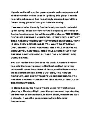 Nigeria and in Africa, the governments and companies and
all their wealth will be used in uplifting this glory. There is
no problem because God has already prepared everything.
Do not worry yourself that you have no money.
If we were to be the only Brotherhood, we would not exist
up till today. There are others outside fighting the cause of
Brotherhood; among the whites and the blacks. THE HIDDEN
DISCIPLES ARE MORE NUMEROUS. IF THEY DECLARE THAT
THEY ARE BROTHERHOOD THEY WOULD BE STONED. THAT
IS WHY THEY ARE HIDING. IF YOU WANT TO STAGE AN
OPPOSITION TO BROTHERHOOD, THEY WILL INTERVENE.
SHOULD YOU ASK THEM, THEY WILL ARGUE THAT THEY
ARE NOT BROTHERHOOD BUT ARE ONLY DOING IT, FOR
DOING'S SAKE.
You can realize how God does his work. A certain brother
has said that every person is Brotherhood but not every
person will come here. Most of those you find here are not
the real Brotherhood. THOSE OUTSIDE, THE HIDDEN
DISCIPLES, ARE THERE TO DEFEND BROTHERHOOD. YOU
ARE NOT THE ONLY ONE DOING THIS WORK. IT INVOLVES
THE WHOLE WORLD.
In Sierra Leone, the house we are using for worship was
given by a Moslem. Right now, the government is protecting
the interest of Brotherhood. In Ndon Ebom, when there was
a dispute, it was the government which defended
Brotherhood.
 