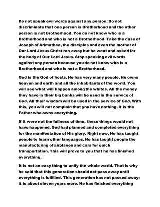 Do not speak evil words against any person. Do not
discriminate that one person is Brotherhood and the other
person is not Brotherhood. You do not know who is a
Brotherhood and who is not a Brotherhood. Take the case of
Joseph of Arimathea, the disciples and even the mother of
Our Lord Jesus Christ ran away but he went and asked for
the body of Our Lord Jesus. Stop speaking evil words
against any person because you do not know who is a
Brotherhood and who is not a Brotherhood.
God is the God of hosts. He has very many people. He owns
heaven and earth and all the inhabitants of the world. You
will see what will happen among the whites. All the money
they have in their big banks will be used in the service of
God. All their wisdom will be used in the service of God. With
this, you will not complain that you have nothing. It is the
Father who owns everything.
If it were not the fullness of time, these things would not
have happened. God had planned and completed everything
for the manifestation of His glory. Right now, He has taught
people to learn other languages. He has taught people the
manufacturing of airplanes and cars for quick
transportation. This will prove to you that he has finished
everything.
It is not an easy thing to unify the whole world. That is why
he said that this generation should not pass away until
everything is fulfilled. This generation has not passed away;
it is about eleven years more. He has finished everything
 