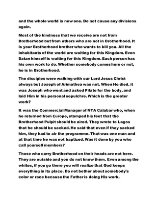 and the whole world is now one. Do not cause any divisions
again.
Most of the kindness that we receive are not from
Brotherhood but from others who are not in Brotherhood. It
is your Brotherhood brother who wants to kill you. All the
inhabitants of the world are waiting for this Kingdom. Even
Satan himself is waiting for this Kingdom. Each person has
his own work to do. Whether somebody comes here or not,
he is in Brotherhood.
The disciples were walking with our Lord Jesus Christ
always but Joseph of Arimathea was not. When He died, it
was Joseph who went and asked Pilate for the body, and
laid Him in his personal sepulchre. Which is the greater
work?
It was the Commercial Manager of NTA Calabar who, when
he returned from Europe, stamped his feet that the
Brotherhood Pulpit should be aired. They wrote to Lagos
that he should be sacked. He said that even if they sacked
him, they had to air the programme. That was one man and
at that time he was not baptized. Was it done by you who
call yourself members?
Those who carry Brotherhood on their heads are not here.
They are outside and you do not know them. Even among the
whites, if you go there you will realize that God keeps
everything in its place. Do not bother about somebody's
color or race because the Father is doing His work.
 