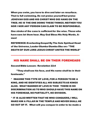 When you swim, you have to dive and later on resurface.
That is full swimming. Do not praise yourself but praise
JEHOVAH GOD AND HIS CHRIST WHO DID HANG ON THE
TREE. HE IS THE ONE DOING THESE THINGS. NEITHER YOU
NOR I NOR ANY PERSON CAN CLAIM TO BE RESPONSIBLE.
One stroke of the cane is sufficient for the wise. Those who
have ears let them hear. May God Bless His Holy Words. A-
men!
REFERENCE: Everlasting Gospel By The Sole Spiritual Head
of the Universe, Leader Olumba Olumba Obu on:- "THE
DEATH OF OUR LORD JESUS CHRIST UNITES THE WORLD"
……………………………………………………………………………………
HIS NAME SHALL BE ON THEIR FOREHEADS
Second Bible Lesson: Revelation 22:4
"They shall see his face, and His name shall be in their
foreheads."
* IMAGINE THIS TYPE OF LOVE, FOR A PERSON TO BE A
KING, AND HE IDENTIFIES ALL HIS SUBJECTS AS KINGS
ALSO. WHAT MANNER OF LOVE IS THIS! THERE IS NO
DISCRIMINATION AS TO WHO SHOULD HAVE THIS NAME ON
HIS FOREHEAD, NO PARTIALITY, NO DIVISION.
* IT IS ALSO WRITTEN THAT HE WHO CONQUERS, I WILL
MAKE HIM A PILLAR IN THE TEMPLE AND NEVER SHALL HE
GO OUT OF IT. What will you conquer in order to be made a
 