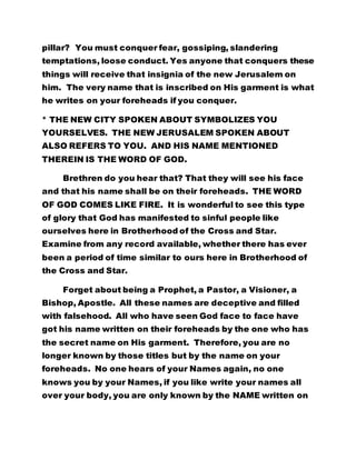 pillar? You must conquer fear, gossiping, slandering
temptations, loose conduct. Yes anyone that conquers these
things will receive that insignia of the new Jerusalem on
him. The very name that is inscribed on His garment is what
he writes on your foreheads if you conquer.
* THE NEW CITY SPOKEN ABOUT SYMBOLIZES YOU
YOURSELVES. THE NEW JERUSALEM SPOKEN ABOUT
ALSO REFERS TO YOU. AND HIS NAME MENTIONED
THEREIN IS THE WORD OF GOD.
Brethren do you hear that? That they will see his face
and that his name shall be on their foreheads. THE WORD
OF GOD COMES LIKE FIRE. It is wonderful to see this type
of glory that God has manifested to sinful people like
ourselves here in Brotherhood of the Cross and Star.
Examine from any record available, whether there has ever
been a period of time similar to ours here in Brotherhood of
the Cross and Star.
Forget about being a Prophet, a Pastor, a Visioner, a
Bishop, Apostle. All these names are deceptive and filled
with falsehood. All who have seen God face to face have
got his name written on their foreheads by the one who has
the secret name on His garment. Therefore, you are no
longer known by those titles but by the name on your
foreheads. No one hears of your Names again, no one
knows you by your Names, if you like write your names all
over your body, you are only known by the NAME written on
 