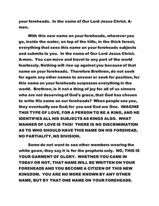 your foreheads. In the name of Our Lord Jesus Christ. A-
men.
With this new name on your foreheads, wherever you
go, inside the water, on top of the hills, in the thick forest,
everything that sees this name on your foreheads subjects
and submits to you. In the name of Our Lord Jesus Christ.
A-men. You can move and travel to any part of the world
fearlessly. Nothing will rise up against you because of that
name on your foreheads. Therefore Brethren, do not seek
for again any other names to answer or seek for position, for
this name on your foreheads surpasses everything in the
world. Brethren, is it not a thing of joy for all of us sinners
who are not deserving of God's grace, that God has chosen
to write His name on our foreheads? When people see you,
they eventually see God; for you and God are One. IMAGINE
THIS TYPE OF LOVE, FOR A PERSON TO BE A KING, AND HE
IDENTIFIES ALL HIS SUBJECTS AS KINGS ALSO. WHAT
MANNER OF LOVE IS THIS! THERE IS NO DISCRIMINATION
AS TO WHO SHOULD HAVE THIS NAME ON HIS FOREHEAD,
NO PARTIALITY, NO DIVISION.
Some do not want to see other members wearing the
white gown, they say it is for the prophets only. NO, THIS IS
YOUR GARMENT OF GLORY. WHETHER YOU CAME IN
TODAY OR NOT, THAT NAME WILL BE WRITTEN ON YOUR
FOREHEADS AND YOU BECOME A CITIZEN OF THIS NEW
KINGDOM. YOU ARE NO MORE KNOWN BY ANY OTHER
NAME, BUT BY THAT ONE NAME ON YOUR FOREHEADS.
 