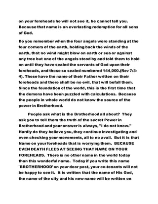 on your foreheads he will not see it, he cannot tell you.
Because that name is an everlasting redemption for all sons
of God.
Do you remember when the four angels were standing at the
four corners of the earth, holding back the winds of the
earth, that no wind might blow on earth or sea or against
any tree but one of the angels stood by and told them to hold
on until they have sealed the servants of God upon their
foreheads, and those so sealed numbered 144,000.(Rev 7:3-
4). These have the name of their Father written on their
foreheads and there shall be no evil, that will befall them.
Since the foundation of the world, this is the first time that
the demons have been puzzled with calculations. Because
the people in whole world do not know the source of the
power in Brotherhood.
People ask what is the Brotherhood all about? They
ask you to tell them the truth of the secret Power in
Brotherhood and your answer is always, "I do not know."
Hardly do they believe you, they continue investigating and
even checking your movements, all to no avail. But it is that
Name on your foreheads that is worrying them. BECAUSE
EVEN DEATH FLEES AT SEEING THAT NAME ON YOUR
FOREHEADS. There is no other name in the world today
than this wonderful name. Today if you write this name
`BROTHERHOOD' on your door post, your co-tenants will not
be happy to see it. It is written that the name of His God,
the name of the city and his new name will be written on
 