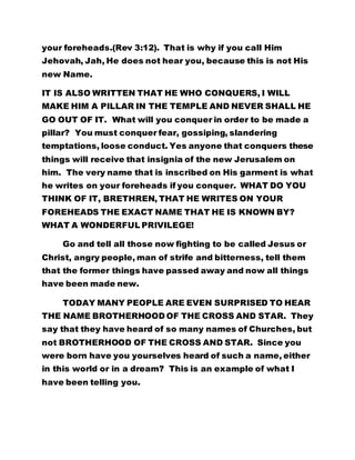 your foreheads.(Rev 3:12). That is why if you call Him
Jehovah, Jah, He does not hear you, because this is not His
new Name.
IT IS ALSO WRITTEN THAT HE WHO CONQUERS, I WILL
MAKE HIM A PILLAR IN THE TEMPLE AND NEVER SHALL HE
GO OUT OF IT. What will you conquer in order to be made a
pillar? You must conquer fear, gossiping, slandering
temptations, loose conduct. Yes anyone that conquers these
things will receive that insignia of the new Jerusalem on
him. The very name that is inscribed on His garment is what
he writes on your foreheads if you conquer. WHAT DO YOU
THINK OF IT, BRETHREN, THAT HE WRITES ON YOUR
FOREHEADS THE EXACT NAME THAT HE IS KNOWN BY?
WHAT A WONDERFUL PRIVILEGE!
Go and tell all those now fighting to be called Jesus or
Christ, angry people, man of strife and bitterness, tell them
that the former things have passed away and now all things
have been made new.
TODAY MANY PEOPLE ARE EVEN SURPRISED TO HEAR
THE NAME BROTHERHOOD OF THE CROSS AND STAR. They
say that they have heard of so many names of Churches, but
not BROTHERHOOD OF THE CROSS AND STAR. Since you
were born have you yourselves heard of such a name, either
in this world or in a dream? This is an example of what I
have been telling you.
 