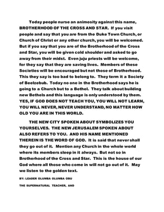 Today people nurse an animosity against this name,
BROTHERHOOD OF THE CROSS AND STAR. If you visit
people and say that you are from the Duke Town Church, or
Church of Christ or any other church, you will be welcomed.
But if you say that you are of the Brotherhood of the Cross
and Star, you will be given cold shoulder and asked to go
away from their midst. Even juju priests will be welcome,
for they say that they are saving lives. Members of these
Societies will be encouraged but not those of Brotherhood.
This they say is too bad to belong to. They term it a Society
of Beelzebub. Today no one in the Brotherhood says he is
going to a Church but to a Bethel. They talk about building
new Bethels and this language is only understood by them.
YES, IF GOD DOES NOT TEACH YOU, YOU WILL NOT LEARN,
YOU WILL NEVER, NEVER UNDERSTAND, NO MATTER HOW
OLD YOU ARE IN THIS WORLD.
THE NEW CITY SPOKEN ABOUT SYMBOLIZES YOU
YOURSELVES. THE NEW JERUSALEM SPOKEN ABOUT
ALSO REFERS TO YOU. AND HIS NAME MENTIONED
THEREIN IS THE WORD OF GOD. It is said that never shall
they go out of it. Mention any Church in the whole world
where its members sleep in it always. But not so in
Brotherhood of the Cross and Star. This is the house of our
God where all those who come in will not go out of it. May
we listen to the golden text.
BY: LEADER OLUMBA OLUMBA OBU
THE SUPERNATURAL TEACHER, AND
 