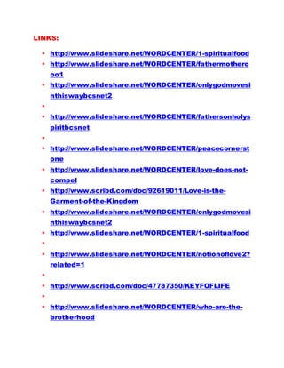 LINKS:
 http://www.slideshare.net/WORDCENTER/1-spiritualfood
 http://www.slideshare.net/WORDCENTER/fathermothero
oo1
 http://www.slideshare.net/WORDCENTER/onlygodmovesi
nthiswaybcsnet2

 http://www.slideshare.net/WORDCENTER/fathersonholys
piritbcsnet

 http://www.slideshare.net/WORDCENTER/peacecornerst
one
 http://www.slideshare.net/WORDCENTER/love-does-not-
compel
 http://www.scribd.com/doc/92619011/Love-is-the-
Garment-of-the-Kingdom
 http://www.slideshare.net/WORDCENTER/onlygodmovesi
nthiswaybcsnet2
 http://www.slideshare.net/WORDCENTER/1-spiritualfood

 http://www.slideshare.net/WORDCENTER/notionoflove2?
related=1

 http://www.scribd.com/doc/47787350/KEYFOFLIFE

 http://www.slideshare.net/WORDCENTER/who-are-the-
brotherhood
 