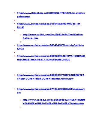  http://www.slideshare.net/WORDCENTER/fathersonholys
piritbcsnet

 http://www.scribd.com/doc/91664582/HE-WHO-IS-TO-
RULE

o http://www.scribd.com/doc/98227464/The-World-s-
Ruler-is-Here
o
 http://www.scribd.com/doc/98349460/The-Holy-Spirit-in-
Africa

 http://www.scribd.com/doc/86692849/JEHOVAHGODAND
HISCHRISTMANIFESTATIONOFSONSOFGOD
 http://www.scribd.com/doc/86693012/THEFATHERMYFA
THERYOURFATHER-OURFATHERNTAinterview
 http://www.scribd.com/doc/87129439/BCSNETheadquart
ers
o http://www.scribd.com/doc/86693012/THEFATHERM
YFATHERYOURFATHER-OURFATHERNTAinterview
o
 