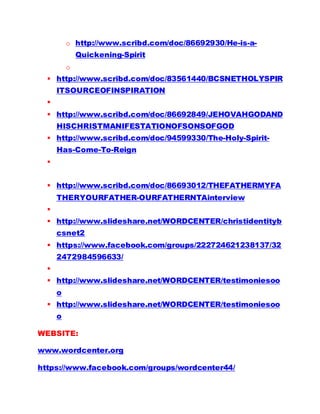 o http://www.scribd.com/doc/86692930/He-is-a-
Quickening-Spirit
o
 http://www.scribd.com/doc/83561440/BCSNETHOLYSPIR
ITSOURCEOFINSPIRATION

 http://www.scribd.com/doc/86692849/JEHOVAHGODAND
HISCHRISTMANIFESTATIONOFSONSOFGOD
 http://www.scribd.com/doc/94599330/The-Holy-Spirit-
Has-Come-To-Reign

 http://www.scribd.com/doc/86693012/THEFATHERMYFA
THERYOURFATHER-OURFATHERNTAinterview

 http://www.slideshare.net/WORDCENTER/christidentityb
csnet2
 https://www.facebook.com/groups/222724621238137/32
2472984596633/

 http://www.slideshare.net/WORDCENTER/testimoniesoo
o
 http://www.slideshare.net/WORDCENTER/testimoniesoo
o
WEBSITE:
www.wordcenter.org
https://www.facebook.com/groups/wordcenter44/
 