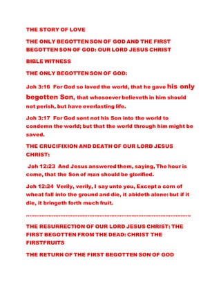 THE STORY OF LOVE
THE ONLY BEGOTTEN SON OF GOD AND THE FIRST
BEGOTTEN SON OF GOD: OUR LORD JESUS CHRIST
BIBLE WITNESS
THE ONLY BEGOTTEN SON OF GOD:
Joh 3:16 For God so loved the world, that he gave his only
begotten Son, that whosoever believeth in him should
not perish, but have everlasting life.
Joh 3:17 For God sent not his Son into the world to
condemn the world; but that the world through him might be
saved.
THE CRUCIFIXION AND DEATH OF OUR LORD JESUS
CHRIST:
Joh 12:23 And Jesus answered them, saying, The hour is
come, that the Son of man should be glorified.
Joh 12:24 Verily, verily, I say unto you, Except a corn of
wheat fall into the ground and die, it abideth alone: but if it
die, it bringeth forth much fruit.
…………………………………………………………………………………….
THE RESURRECTION OF OUR LORD JESUS CHRIST: THE
FIRST BEGOTTEN FROM THE DEAD: CHRIST THE
FIRSTFRUITS
THE RETURN OF THE FIRST BEGOTTEN SON OF GOD
 
