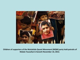 Children of supporters of the Muttahida Qaumi Movement (MQM) party hold potraits of
Malala Yousufzai in Karachi November 1...