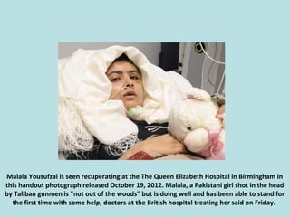 Malala Yousufzai is seen recuperating at the The Queen Elizabeth Hospital in Birmingham in
this handout photograph release...
