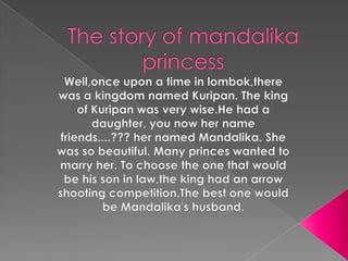 The story of mandalika princess Well,once upon a time in lombok,there was a kingdom named Kuripan. The king of Kuripan was very wise.He had a daughter, you now her name friends....??? her named Mandalika. She was so beautiful. Many princes wanted to marry her. To choose the one that would be his son in law,the king had an arrow shooting competition.The best one would be Mandalika'shusband. 