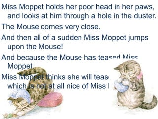Miss Moppet holds her poor head in her paws,
and looks at him through a hole in the duster.
The Mouse comes very close.
And then all of a sudden Miss Moppet jumps
upon the Mouse!
And because the Mouse has teased Miss
Moppet.
Miss Moppet thinks she will tease the Mouse,
which is not at all nice of Miss Moppet.
 