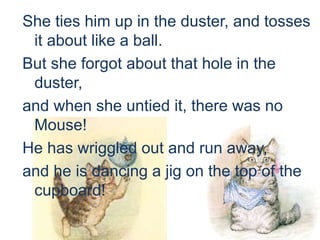 She ties him up in the duster, and tosses
it about like a ball.
But she forgot about that hole in the
duster,
and when she untied it, there was no
Mouse!
He has wriggled out and run away,
and he is dancing a jig on the top of the
cupboard!
 