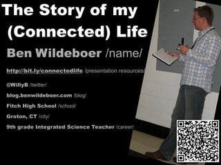 The Story of my
 (Connected) Life
Ben Wildeboer /name/
http://bit.ly/connectedlife /presentation resources/

@WillyB /twitter/

blog.benwildeboer.com /blog/

Fitch High School /school/

Groton, CT /city/

9th grade Integrated Science Teacher /career/
 