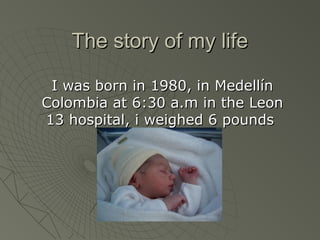 The story of my life

 I was born in 1980, in Medellín
Colombia at 6:30 a.m in the Leon
13 hospital, i weighed 6 pounds
 