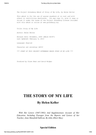 7/8/2014 The Storyof MyLife, byHelen Keller
http://www.gutenberg.org/files/2397/2397-h/2397-h.htm 1/202
The Project Gutenberg EBook of Story of My Life, by Helen Keller
This eBook is for the use of anyone anywhere at no cost and with
almost no restrictions whatsoever. You may copy it, give it away or
re-use it under the terms of the Project Gutenberg License included
with this eBook or online at www.gutenberg.org
Title: Story of My Life
Author: Helen Keller
Release Date: November, 2000 [EBook #2397]
Last Updated: February 4, 2013
Language: English
Character set encoding: ASCII
*** START OF THIS PROJECT GUTENBERG EBOOK STORY OF MY LIFE ***
Produced by Diane Bean and David Widger
THE STORY OF MY LIFE
By Helen Keller
With Her Letters (1887-1901) And Supplementary Account of Her
Education, Including Passages from the Reports and Letters of her
Teacher, Anne Mansfield Sullivan, By John Albert Macy
Special Edition
 
