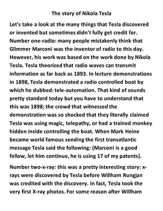 The story of Nikola Tesla
Let's take a look at the many things that Tesla discovered
or invented but sometimes didn't fully get credit for.
Number one-radio: many people mistakenly think that
Glimmer Marconi was the inventor of radio to this day.
However, his work was based on the work done by Nikola
Tesla. Tesla theorized that radio waves can transmit
information as far back as 1893. In lecture demonstrations
in 1898, Tesla demonstrated a radio controlled boat by
which he dubbed: tele-automation. That kind of sounds
pretty standard today but you have to understand that
this was 1898; the crowd that witnessed the
demonstration was so shocked that they literally claimed
Tesla was using magic, telepathy, or had a trained monkey
hidden inside controlling the boat. When Mark Heine
became world famous sending the first transatlantic
message Tesla said the following: (Marconi is a good
fellow, let him continue, he is using 17 of my patents).
Number two-x-ray: this was a pretty interesting story: x-
rays were discovered by Tesla before Willham Rungjan
was credited with the discovery. In fact, Tesla took the
very first X-ray photos. For some reason after Willham
 