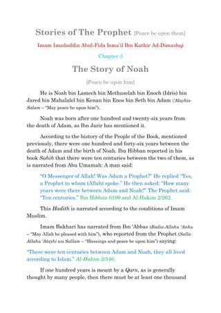 Stories of The Prophet [Peace be upon them]
    Imam Imaduddin Abul-Fida Isma‘il Ibn Kathir Ad-Dimashqi

                               Chapter 3

                   The Story of Noah
                          [Peace be upon him]

     He is Noah bin Lamech bin Methuselah bin Enoch (Idris) bin
Jared bin Mahalalel bin Kenan bin Enos bin Seth bin Adam (‘Alayhis-
Salam – ―May peace be upon him‖).

     Noah was born after one hundred and twenty-six years from
the death of Adam, as Ibn Jarir has mentioned it.

      According to the history of the People of the Book, mentioned
previously, there were one hundred and forty-six years between the
death of Adam and the birth of Noah. Ibn Hibban reported in his
book Sahih that there were ten centuries between the two of them, as
is narrated from Abu Umamah: A man said:

     ―O Messenger of Allah! Was Adam a Prophet?‖ He replied ―Yes,
     a Prophet to whom (Allah) spoke.‖ He then asked: ―How many
     years were there between Adam and Noah?‖ The Prophet said:
     ―Ten centuries.‖ Ibn Hibban 6190 and Al-Hakim 2/262.

     This Hadith is narrated according to the conditions of Imam
Muslim.

      Imam Bukhari has narrated from Ibn ‗Abbas (Radia-Allahu 'Anhu
– ―May Allah be pleased with him‖), who reported from the Prophet (Salla-
Allahu ‘Alayhi wa Sallam – ―Blessings and peace be upon him‖) saying:

―There were ten centuries between Adam and Noah, they all lived
according to Islam.‖ Al-Hakim 2/546.

     If one hundred years is meant by a Qarn, as is generally
thought by many people, then there must be at least one thousand
 