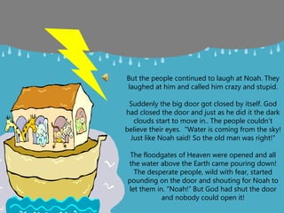 But the people continued to laugh at Noah. They
laughed at him and called him crazy and stupid.
Suddenly the big door got closed by itself. God
had closed the door and just as he did it the dark
clouds start to move in.. The people couldn’t
believe their eyes. "Water is coming from the sky!
Just like Noah said! So the old man was right!"
The floodgates of Heaven were opened and all
the water above the Earth came pouring down!
The desperate people, wild with fear, started
pounding on the door and shouting for Noah to
let them in. “Noah!” But God had shut the door
and nobody could open it!
 