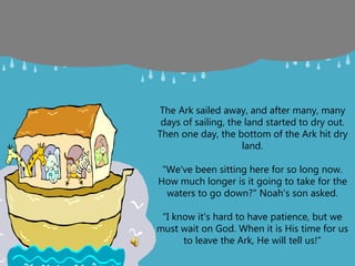 The Ark sailed away, and after many, many
days of sailing, the land started to dry out.
Then one day, the bottom of the Ark hit dry
land.
“We've been sitting here for so long now.
How much longer is it going to take for the
waters to go down?" Noah’s son asked.
“I know it's hard to have patience, but we
must wait on God. When it is His time for us
to leave the Ark, He will tell us!”
 