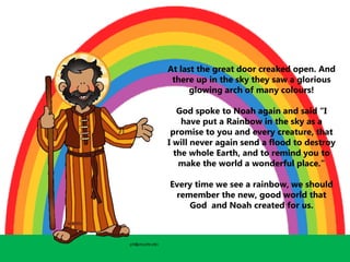 At last the great door creaked open. And
there up in the sky they saw a glorious
glowing arch of many colours!
God spoke to Noah again and said “I
have put a Rainbow in the sky as a
promise to you and every creature, that
I will never again send a flood to destroy
the whole Earth, and to remind you to
make the world a wonderful place."
Every time we see a rainbow, we should
remember the new, good world that
God and Noah created for us.
 