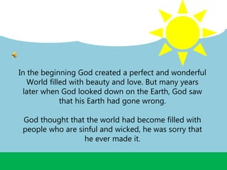 In the beginning God created a perfect and wonderful
World filled with beauty and love. But many years
later when God looked down on the Earth, God saw
that his Earth had gone wrong.
God thought that the world had become filled with
people who are sinful and wicked, he was sorry that
he ever made it.
 