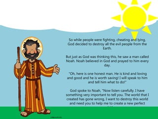 So while people were fighting, cheating and lying,
God decided to destroy all the evil people from the
Earth.
But just as God was thinking this, he saw a man called
Noah. Noah believed in God and prayed to him every
day.
"Oh, here is one honest man. He is kind and loving
and good and he is worth saving! I will speak to him
and tell him what to do!"
God spoke to Noah, "Now listen carefully. I have
something very important to tell you. The world that I
created has gone wrong, I want to destroy this world
and need you to help me to create a new perfect
world.”
 